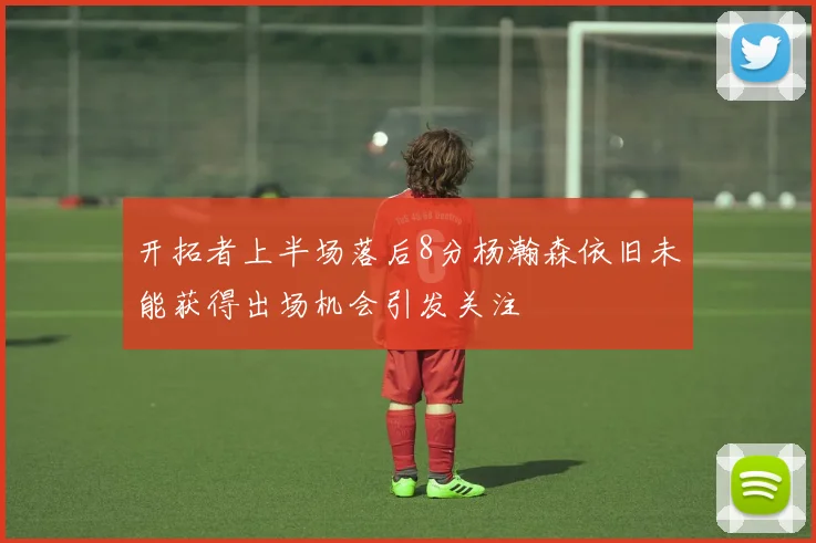 开拓者上半场落后8分杨瀚森依旧未能获得出场机会引发关注