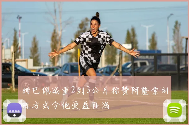 姆巴佩减重2到3公斤称赞阿隆索训练方式令他受益匪浅