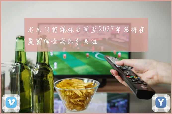 尤文门将佩林合同至2027年或将在夏窗转会离队引关注