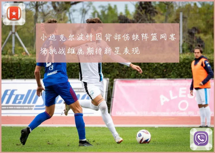 小迈克尔波特因背部伤缺阵篮网客场挑战雄鹿期待新星表现