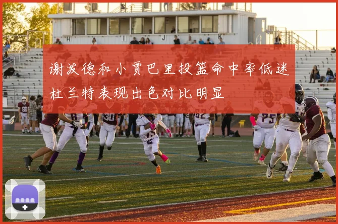 谢泼德和小贾巴里投篮命中率低迷杜兰特表现出色对比明显