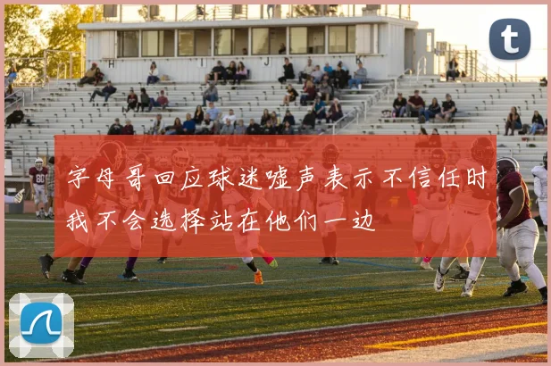 字母哥回应球迷嘘声表示不信任时我不会选择站在他们一边