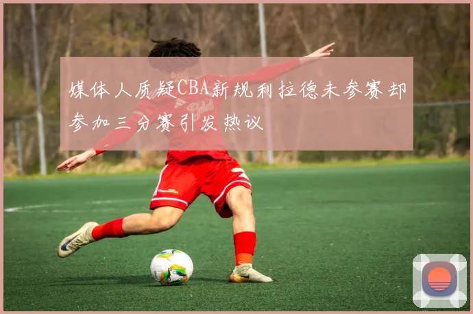 媒体人质疑CBA新规利拉德未参赛却参加三分赛引发热议