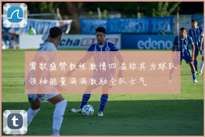 莺歌盛赞教练激情四溢称其为球队领袖能量满满激励全队士气