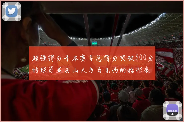 超强得分手本赛季总得分突破500分的球员亚历山大与马克西的精彩表现分析
