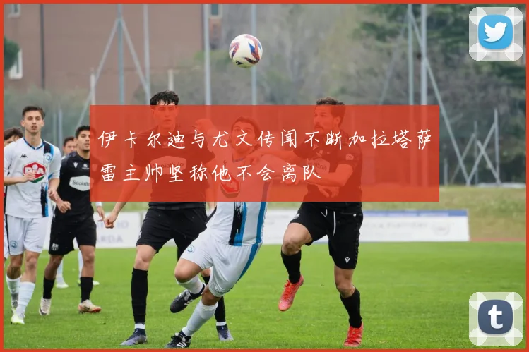 伊卡尔迪与尤文传闻不断加拉塔萨雷主帅坚称他不会离队