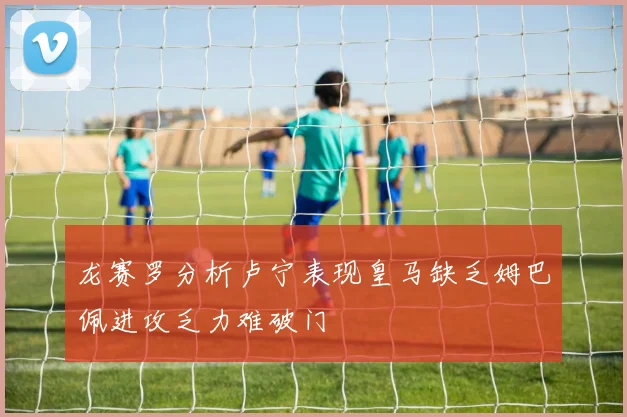 龙赛罗分析卢宁表现皇马缺乏姆巴佩进攻乏力难破门