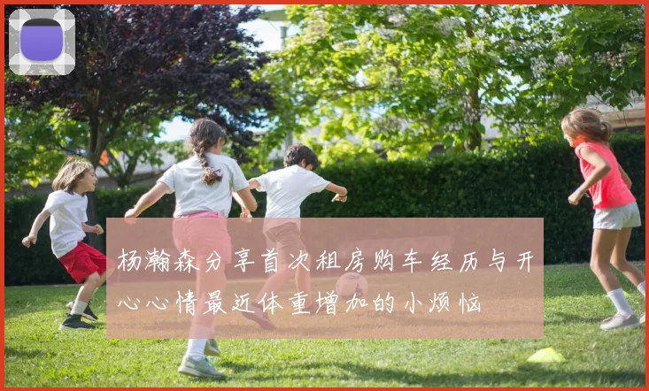 杨瀚森分享首次租房购车经历与开心心情最近体重增加的小烦恼