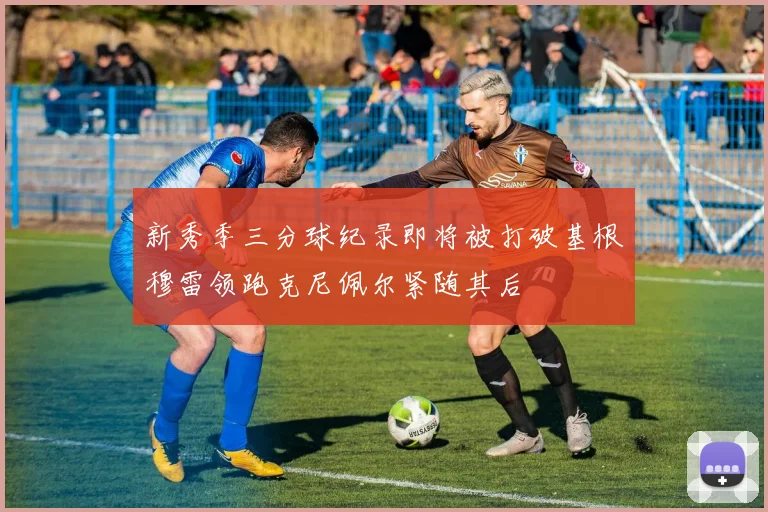 新秀季三分球纪录即将被打破基根穆雷领跑克尼佩尔紧随其后