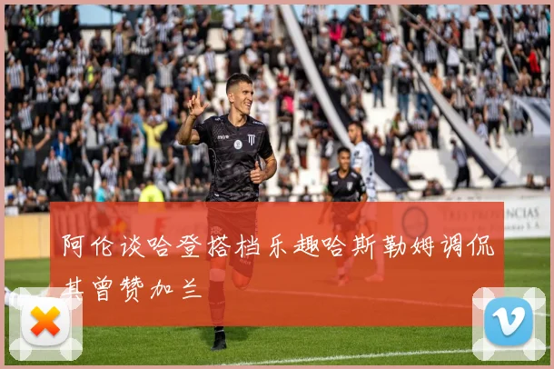 阿伦谈哈登搭档乐趣哈斯勒姆调侃其曾赞加兰