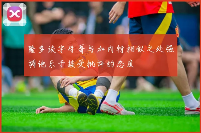 隆多谈字母哥与加内特相似之处强调他乐于接受批评的态度