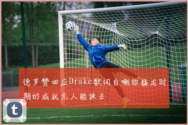 德罗赞回应Drake歌词自嘲称猛龙时期的成就无人能抹去