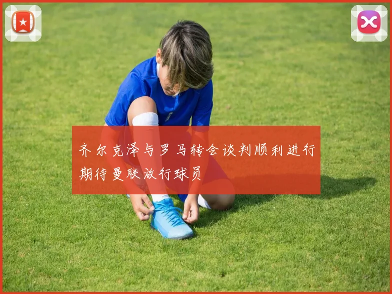 齐尔克泽与罗马转会谈判顺利进行期待曼联放行球员
